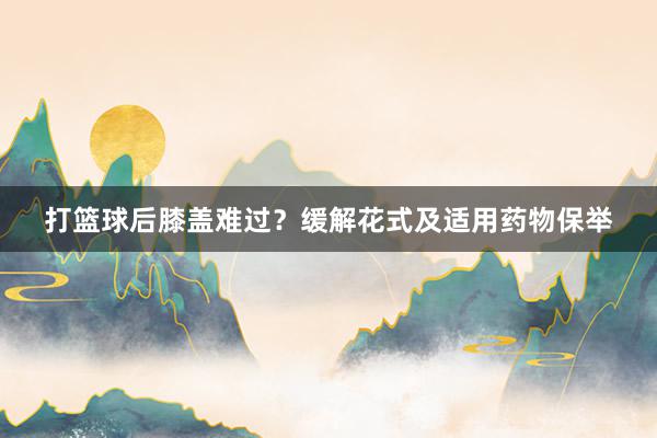 打篮球后膝盖难过？缓解花式及适用药物保举